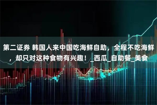 第二证券 韩国人来中国吃海鲜自助，全程不吃海鲜，却只对这种食物有兴趣！_西瓜_自助餐_美食