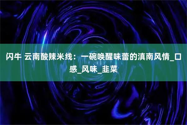 闪牛 云南酸辣米线:一碗唤醒味蕾的滇南风情_口感_风味_韭菜