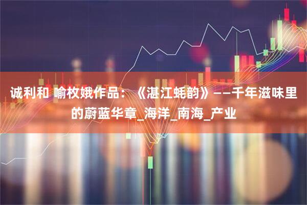 诚利和 喻枚娥作品:《湛江蚝韵》——千年滋味里的蔚蓝华章_海洋_南海_产业