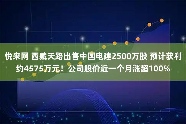 悦来网 西藏天路出售中国电建2500万股 预计获利约4575万元！公司股价近一个月涨超100%