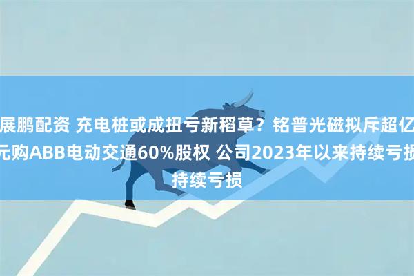 展鹏配资 充电桩或成扭亏新稻草？铭普光磁拟斥超亿元购ABB电动交通60%股权 公司2023年以来持续亏损