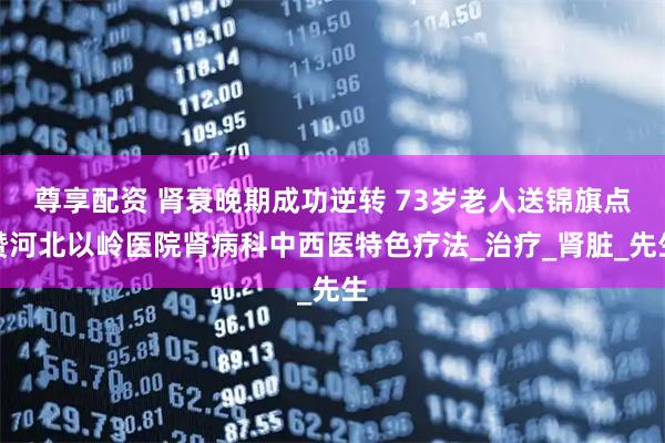 尊享配资 肾衰晚期成功逆转 73岁老人送锦旗点赞河北以岭医院肾病科中西医特色疗法_治疗_肾脏_先生