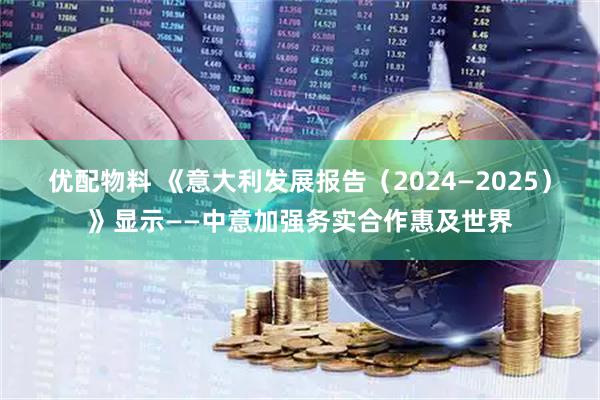 优配物料 《意大利发展报告(2024—2025)》显示——中意加强务实合作惠及世界