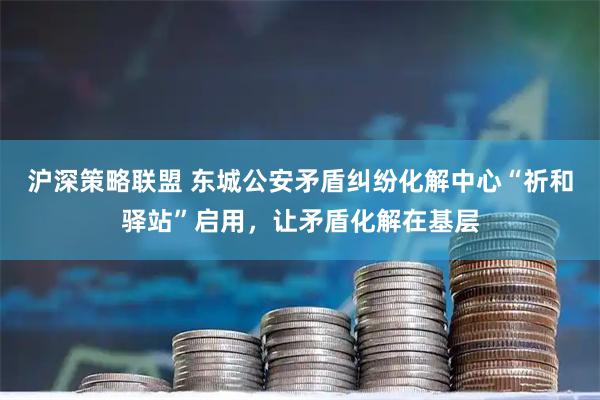 沪深策略联盟 东城公安矛盾纠纷化解中心“祈和驿站”启用，让矛盾化解在基层