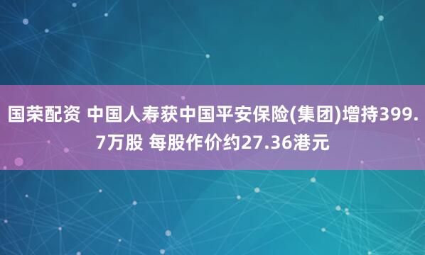 国荣配资 中国人寿获中国平安保险(集团)增持399.7万股 每股作价约27.36港元