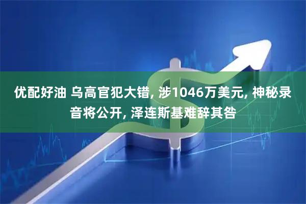 优配好油 乌高官犯大错, 涉1046万美元, 神秘录音将公开, 泽连斯基难辞其咎